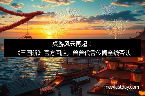 桌游风云再起！《三国斩》官方回应，兽兽代言传闻全线否认